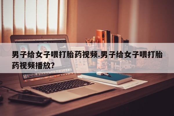 正品打胎药在线购买微信男子给女子喂打胎药视频.男子给女子喂打胎药视频播放？