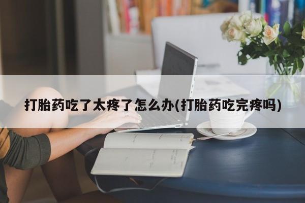 正品打胎药在线购买微信打胎药吃了太疼了怎么办(打胎药吃完疼吗)