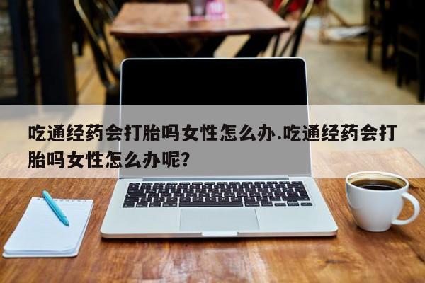 正品打胎药在线购买微信吃通经药会打胎吗女性怎么办.吃通经药会打胎吗女性怎么办呢？