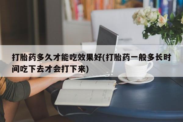正品打胎药在线购买微信打胎药多久才能吃效果好(打胎药一般多长时间吃下去才会打下来)