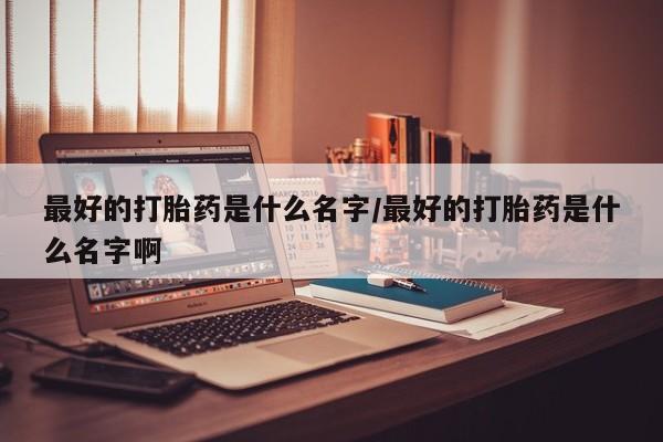 正品打胎药在线购买微信最好的打胎药是什么名字/最好的打胎药是什么名字啊