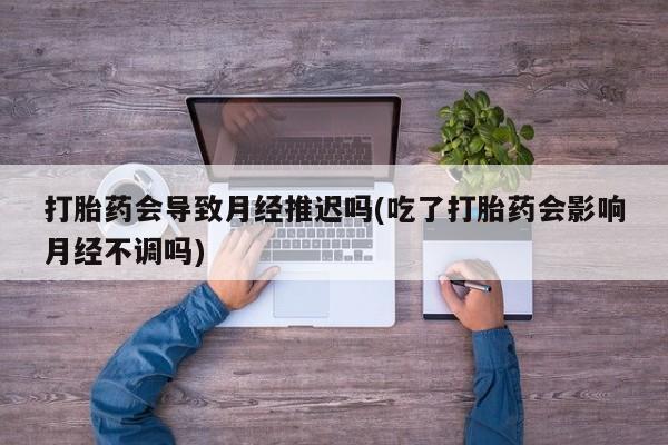 正品打胎药在线购买微信打胎药会导致月经推迟吗(吃了打胎药会影响月经不调吗)