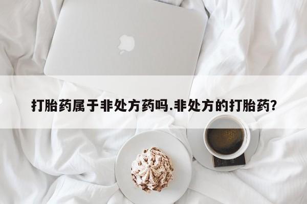 正品打胎药在线购买微信打胎药属于非处方药吗.非处方的打胎药？