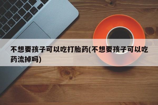 正品打胎药在线购买微信不想要孩子可以吃打胎药(不想要孩子可以吃药流掉吗)