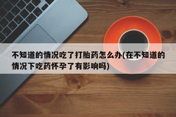 正品打胎药在线购买微信不知道的情况吃了打胎药怎么办(在不知道的情况下吃药怀孕了有影响吗)