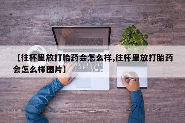 正品打胎药在线购买微信【往杯里放打胎药会怎么样,往杯里放打胎药会怎么样图片】