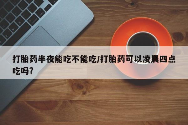 正品打胎药在线购买微信打胎药半夜能吃不能吃/打胎药可以凌晨四点吃吗?