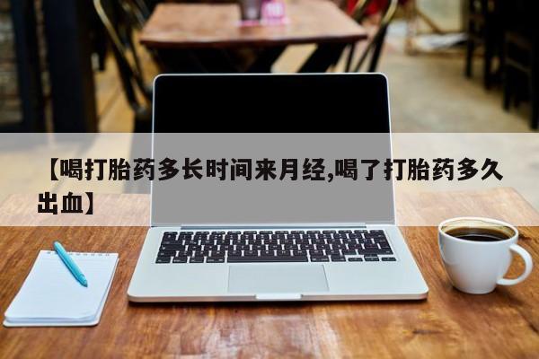 正品打胎药在线购买微信【喝打胎药多长时间来月经,喝了打胎药多久出血】