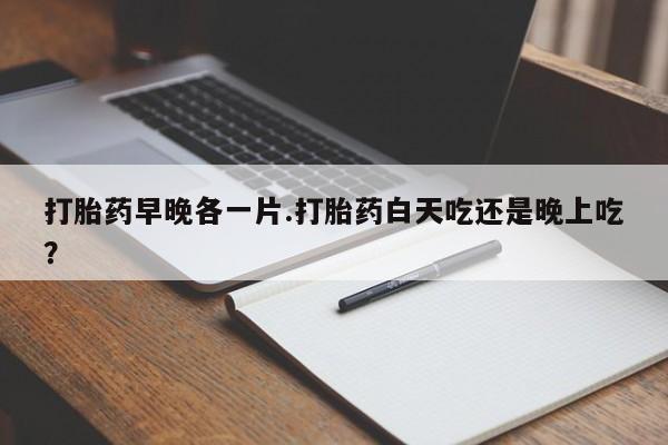 正品打胎药在线购买微信打胎药早晚各一片.打胎药白天吃还是晚上吃？