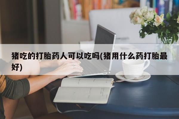 正品打胎药在线购买微信猪吃的打胎药人可以吃吗(猪用什么药打胎最好)