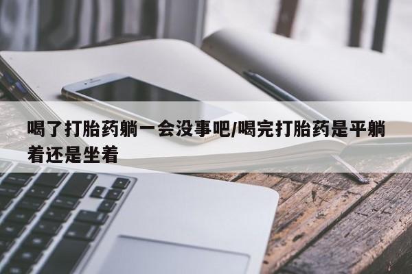 正品打胎药在线购买微信喝了打胎药躺一会没事吧/喝完打胎药是平躺着还是坐着