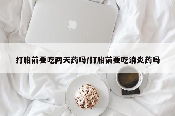 正品打胎药在线购买微信打胎前要吃两天药吗/打胎前要吃消炎药吗