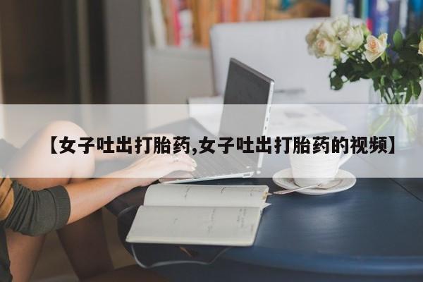 正品打胎药在线购买微信【女子吐出打胎药,女子吐出打胎药的视频】