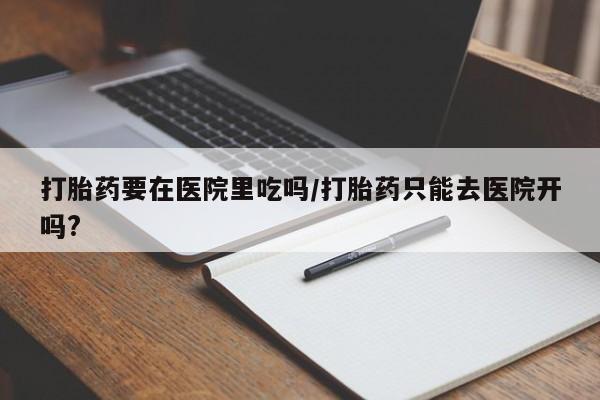 正品打胎药在线购买微信打胎药要在医院里吃吗/打胎药只能去医院开吗?