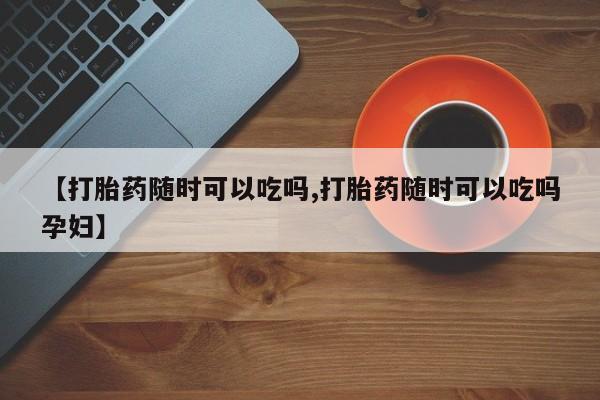 正品打胎药在线购买微信【打胎药随时可以吃吗,打胎药随时可以吃吗孕妇】