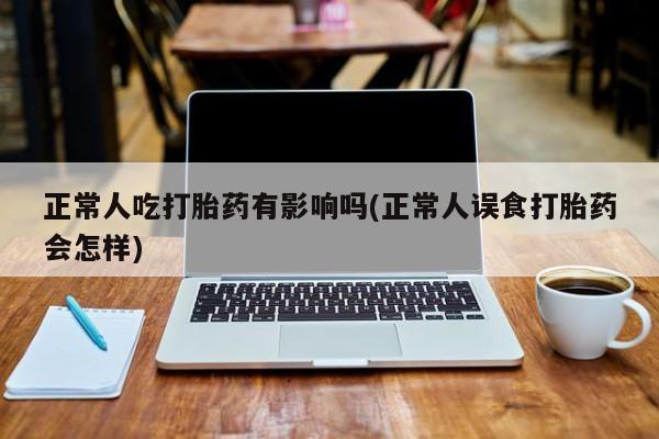 正品打胎药在线购买微信正常人吃打胎药有影响吗(正常人误食打胎药会怎样)