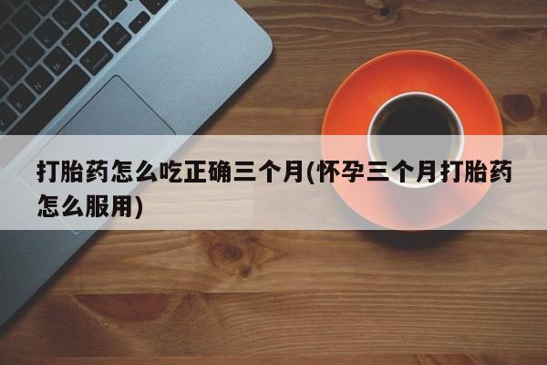 正品打胎药在线购买微信打胎药怎么吃正确三个月(怀孕三个月打胎药怎么服用)