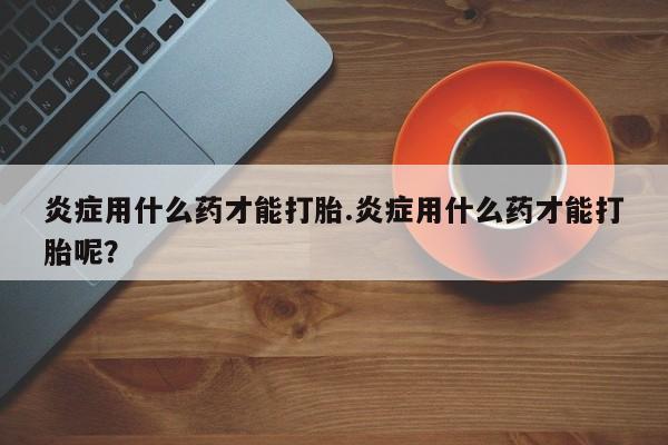 正品打胎药在线购买微信炎症用什么药才能打胎.炎症用什么药才能打胎呢？