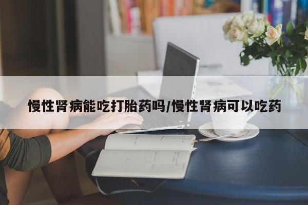 正品打胎药在线购买微信慢性肾病能吃打胎药吗/慢性肾病可以吃药