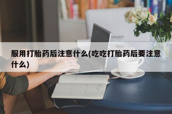 正品打胎药在线购买微信服用打胎药后注意什么(吃吃打胎药后要注意什么)