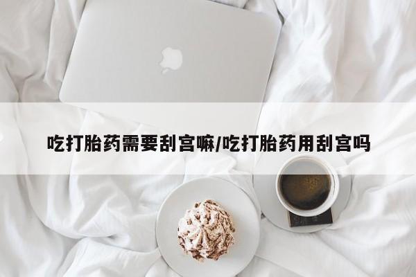 正品打胎药在线购买微信吃打胎药需要刮宫嘛/吃打胎药用刮宫吗