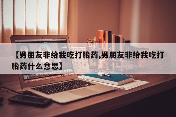 正品打胎药在线购买微信【男朋友非给我吃打胎药,男朋友非给我吃打胎药什么意思】