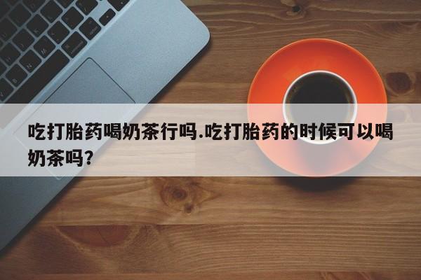 正品打胎药在线购买微信吃打胎药喝奶茶行吗.吃打胎药的时候可以喝奶茶吗？