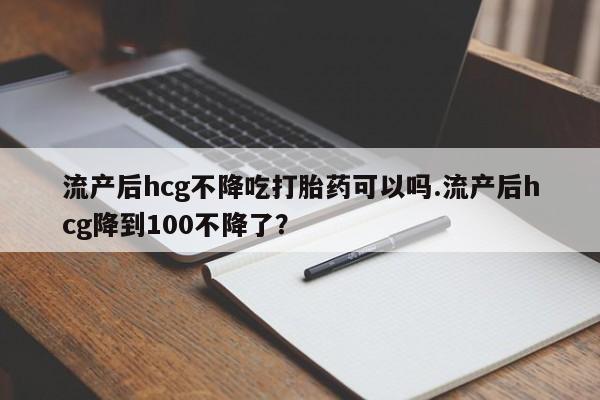 正品打胎药在线购买微信流产后hcg不降吃打胎药可以吗.流产后hcg降到100不降了？