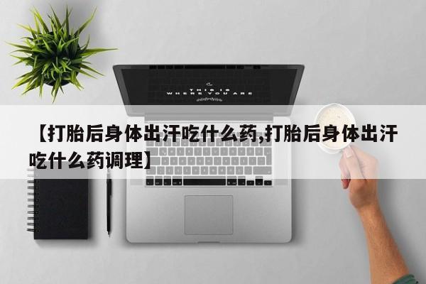 正品打胎药在线购买微信【打胎后身体出汗吃什么药,打胎后身体出汗吃什么药调理】