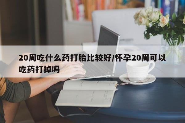 正品打胎药在线购买微信20周吃什么药打胎比较好/怀孕20周可以吃药打掉吗