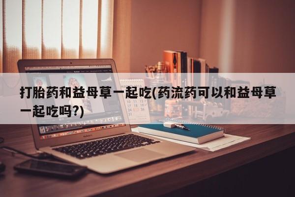 正品打胎药在线购买微信打胎药和益母草一起吃(药流药可以和益母草一起吃吗?)