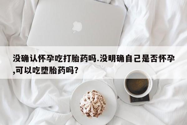正品打胎药在线购买微信没确认怀孕吃打胎药吗.没明确自己是否怀孕,可以吃堕胎药吗？