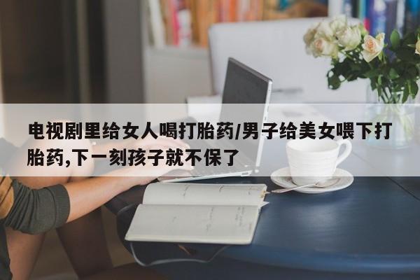 正品打胎药在线购买微信电视剧里给女人喝打胎药/男子给美女喂下打胎药,下一刻孩子就不保了