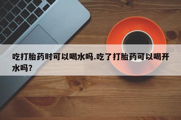 正品打胎药在线购买微信吃打胎药时可以喝水吗.吃了打胎药可以喝开水吗？