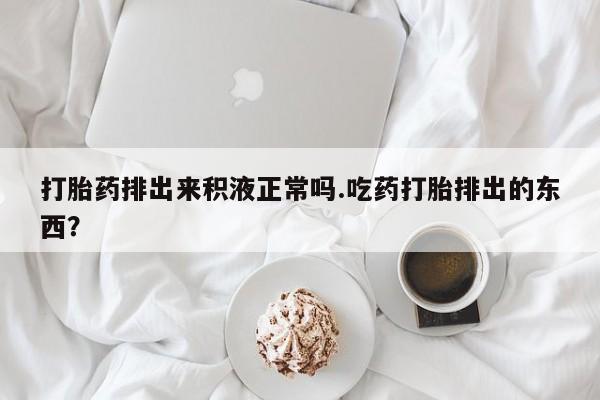 正品打胎药在线购买微信打胎药排出来积液正常吗.吃药打胎排出的东西？