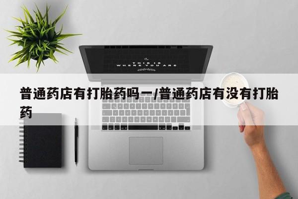 正品打胎药在线购买微信普通药店有打胎药吗一/普通药店有没有打胎药