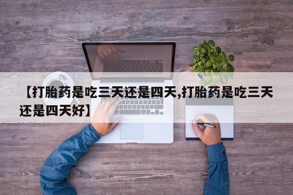 正品打胎药在线购买微信【打胎药是吃三天还是四天,打胎药是吃三天还是四天好】
