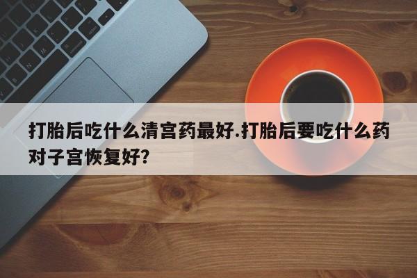 正品打胎药在线购买微信打胎后吃什么清宫药最好.打胎后要吃什么药对子宫恢复好？
