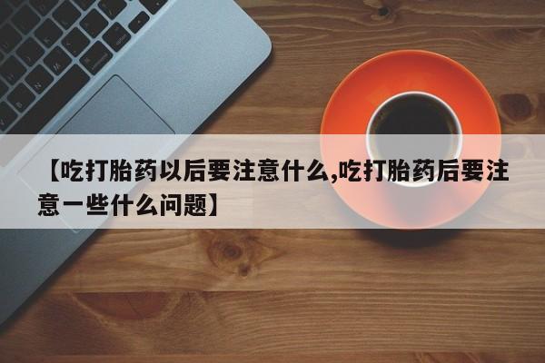 正品打胎药在线购买微信【吃打胎药以后要注意什么,吃打胎药后要注意一些什么问题】