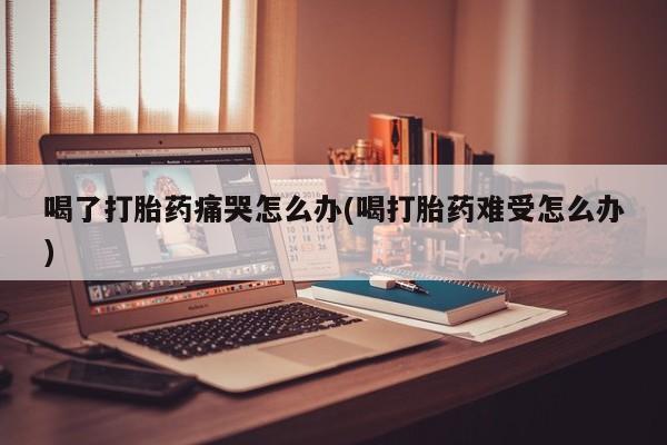 正品打胎药在线购买微信喝了打胎药痛哭怎么办(喝打胎药难受怎么办)