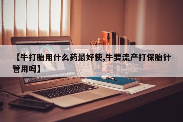 正品打胎药在线购买微信【牛打胎用什么药最好使,牛要流产打保胎针管用吗】