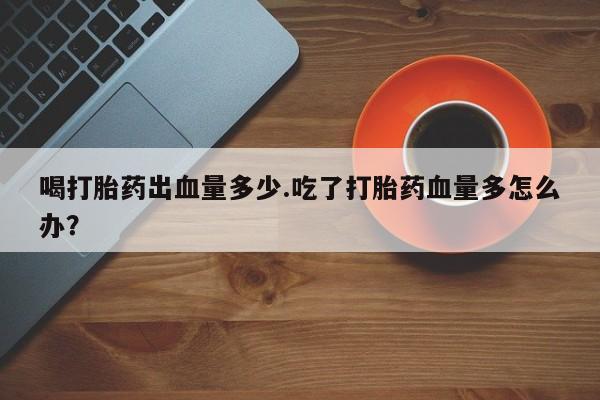 正品打胎药在线购买微信喝打胎药出血量多少.吃了打胎药血量多怎么办？