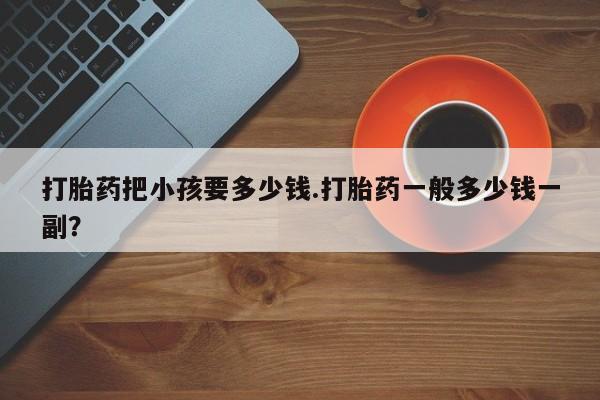 正品打胎药在线购买微信打胎药把小孩要多少钱.打胎药一般多少钱一副？