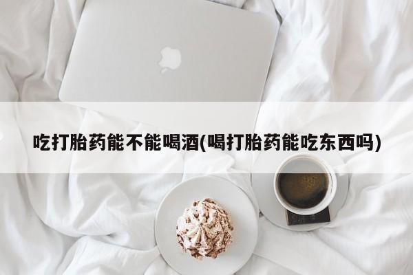 正品打胎药在线购买微信吃打胎药能不能喝酒(喝打胎药能吃东西吗)