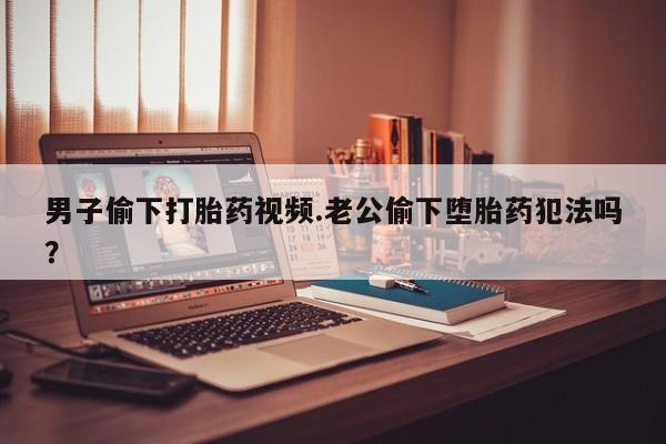 正品打胎药在线购买微信男子偷下打胎药视频.老公偷下堕胎药犯法吗？