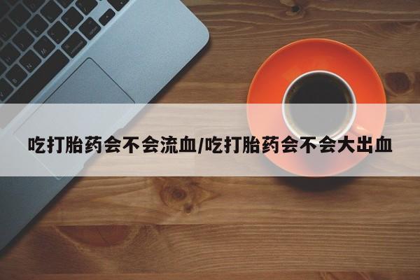 正品打胎药在线购买微信吃打胎药会不会流血/吃打胎药会不会大出血