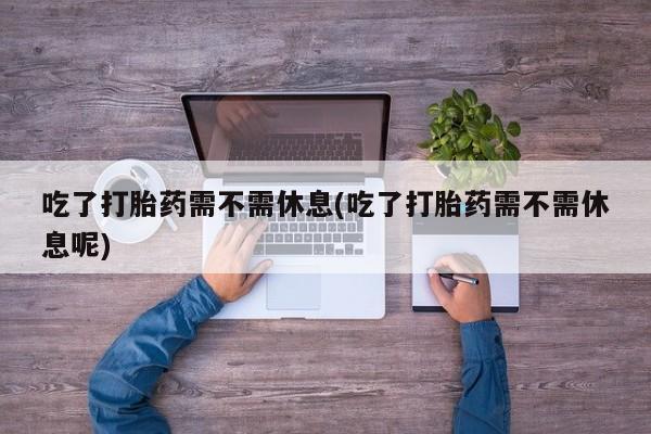 正品打胎药在线购买微信吃了打胎药需不需休息(吃了打胎药需不需休息呢)