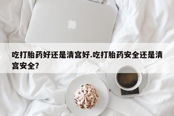正品打胎药在线购买微信吃打胎药好还是清宫好.吃打胎药安全还是清宫安全？