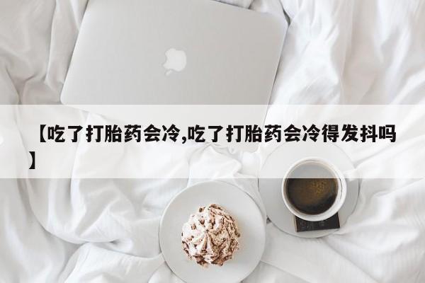 正品打胎药在线购买微信【吃了打胎药会冷,吃了打胎药会冷得发抖吗】