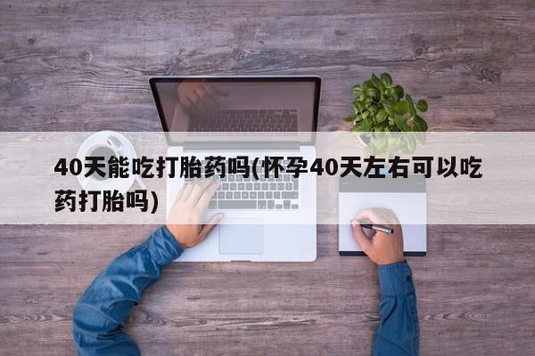 正品打胎药在线购买微信40天能吃打胎药吗(怀孕40天左右可以吃药打胎吗)